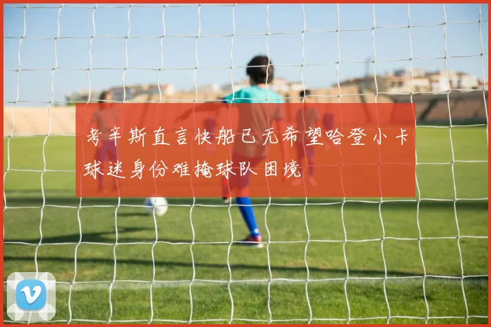 考辛斯直言快船已无希望哈登小卡球迷身份难掩球队困境