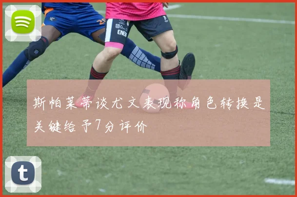 斯帕莱蒂谈尤文表现称角色转换是关键给予7分评价