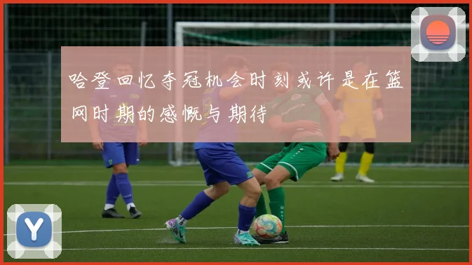 哈登回忆夺冠机会时刻或许是在篮网时期的感慨与期待