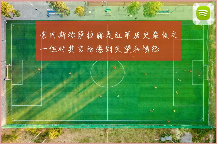 索内斯称萨拉赫是红军历史最佳之一但对其言论感到失望和愤怒