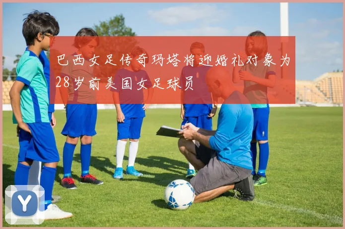 巴西女足传奇玛塔将迎婚礼对象为28岁前美国女足球员
