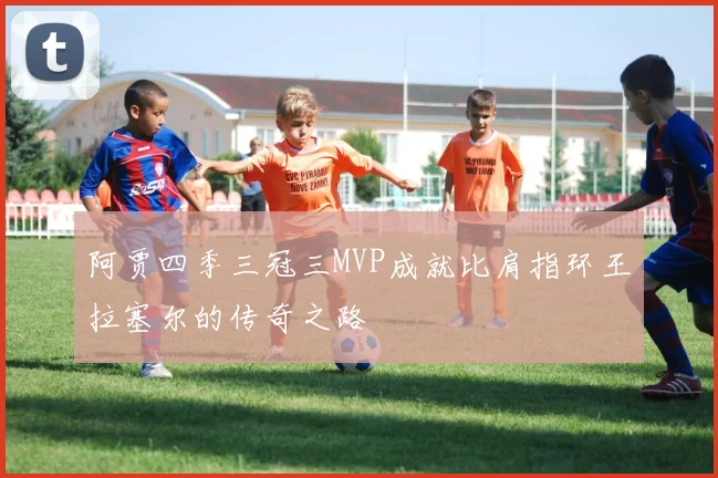 阿贾四季三冠三MVP成就比肩指环王拉塞尔的传奇之路