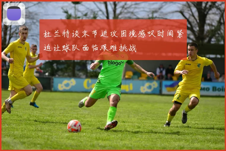 杜兰特谈末节进攻困境感叹时间紧迫让球队面临艰难挑战