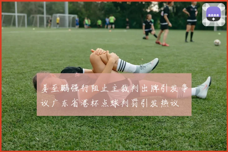 姜至鹏强行阻止主裁判出牌引发争议广东省港杯点球判罚引发热议