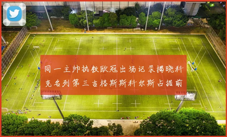 同一主帅执教欧冠出场记录揭晓科克名列第三吉格斯斯科尔斯占据前两位