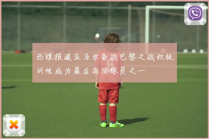 西媒报道亚马尔备战巴黎之战积极训练成为最后离场球员之一