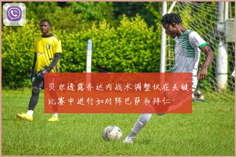 贝尔透露齐达内战术调整仅在关键比赛中进行如对阵巴萨和拜仁