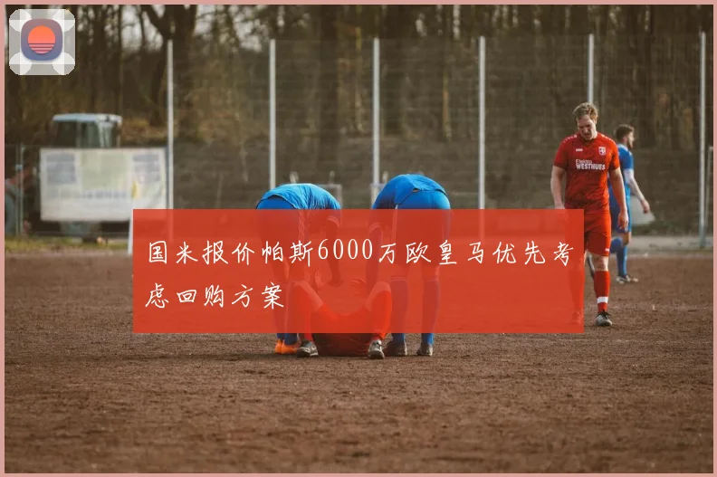 国米报价帕斯6000万欧皇马优先考虑回购方案