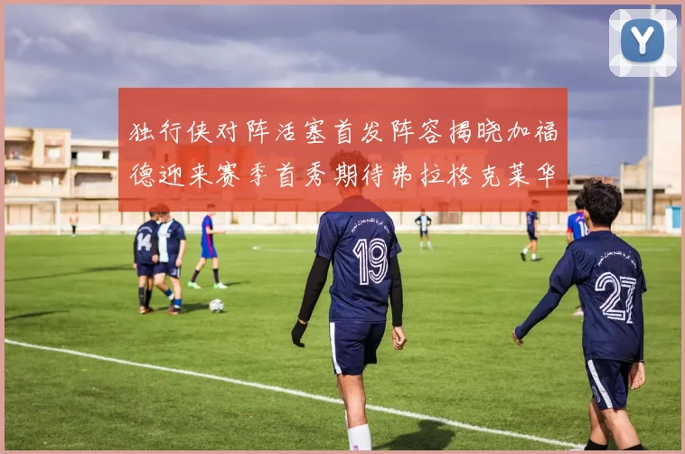 独行侠对阵活塞首发阵容揭晓加福德迎来赛季首秀期待弗拉格克莱华盛顿克里斯蒂表现