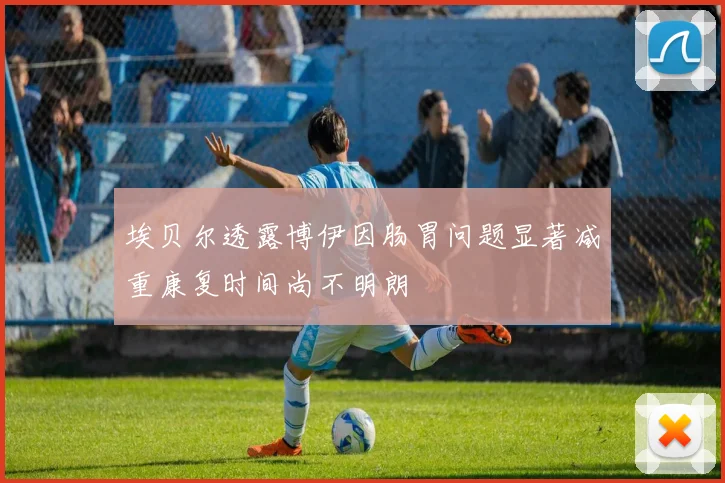埃贝尔透露博伊因肠胃问题显著减重康复时间尚不明朗