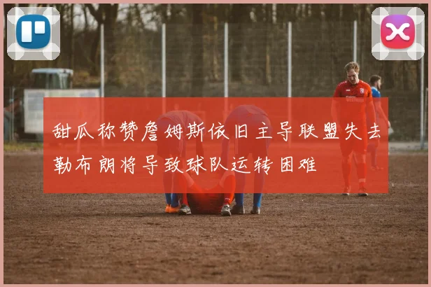 甜瓜称赞詹姆斯依旧主导联盟失去勒布朗将导致球队运转困难