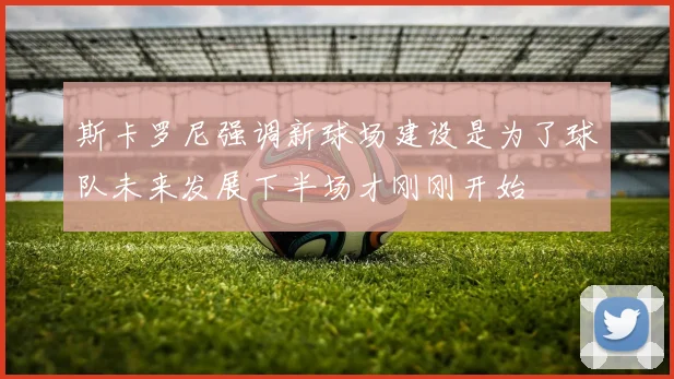 斯卡罗尼强调新球场建设是为了球队未来发展下半场才刚刚开始