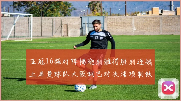 亚冠16强对阵揭晓利雅得胜利迎战土库曼球队大阪钢巴对决浦项制铁