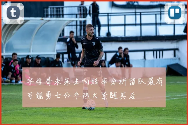 字母哥未来去向赔率分析留队最有可能勇士公牛热火紧随其后