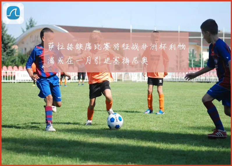 萨拉赫缺席比赛将征战非洲杯利物浦或在一月引进塞梅尼奥