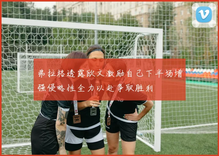 弗拉格透露欧文激励自己下半场增强侵略性全力以赴争取胜利