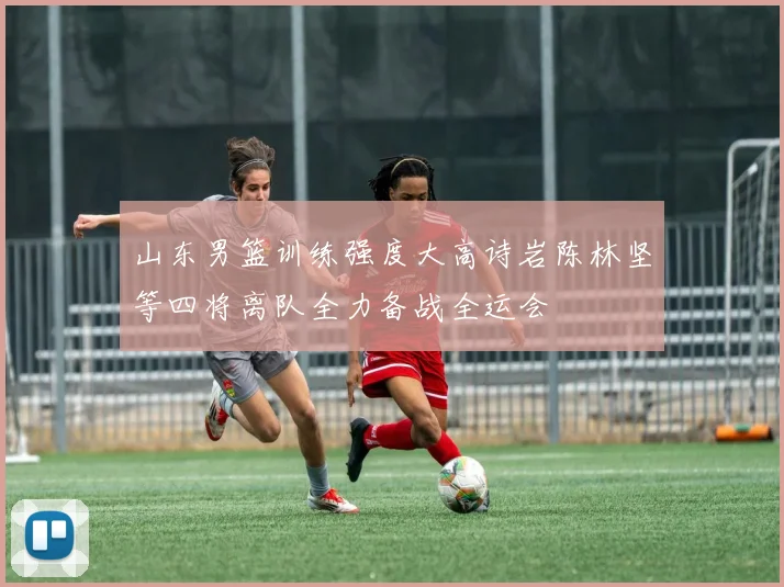 山东男篮训练强度大高诗岩陈林坚等四将离队全力备战全运会