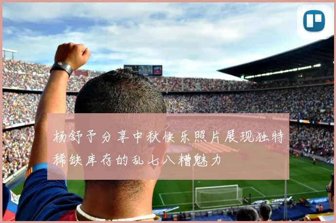 杨舒予分享中秋快乐照片展现独特稀缺库存的乱七八糟魅力