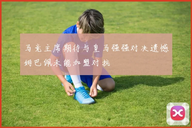 马竞主席期待与皇马强强对决遗憾姆巴佩未能加盟对抗