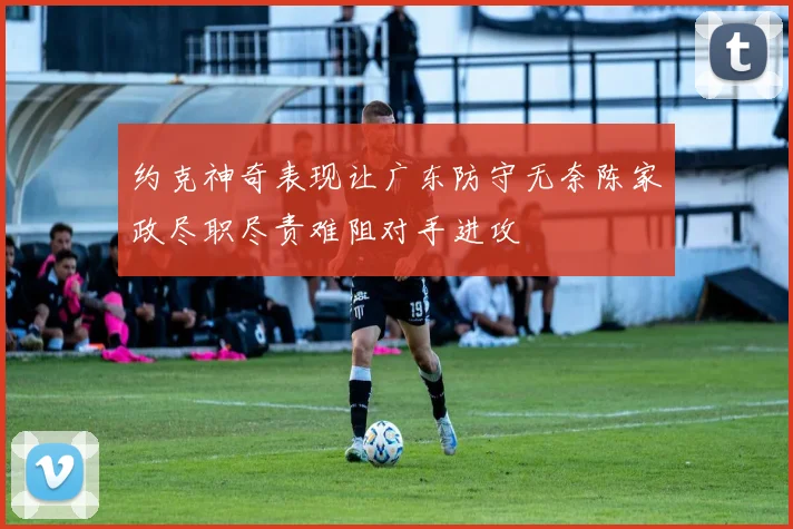 约克神奇表现让广东防守无奈陈家政尽职尽责难阻对手进攻