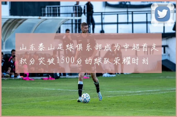 山东泰山足球俱乐部成为中超首支积分突破1500分的球队荣耀时刻