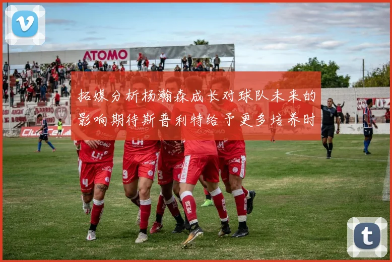 拓媒分析杨瀚森成长对球队未来的影响期待斯普利特给予更多培养时间