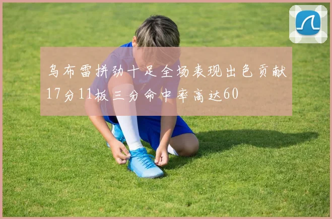 乌布雷拼劲十足全场表现出色贡献17分11板三分命中率高达60