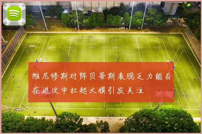 维尼修斯对阵贝蒂斯表现乏力能否在进攻中扛起大旗引发关注