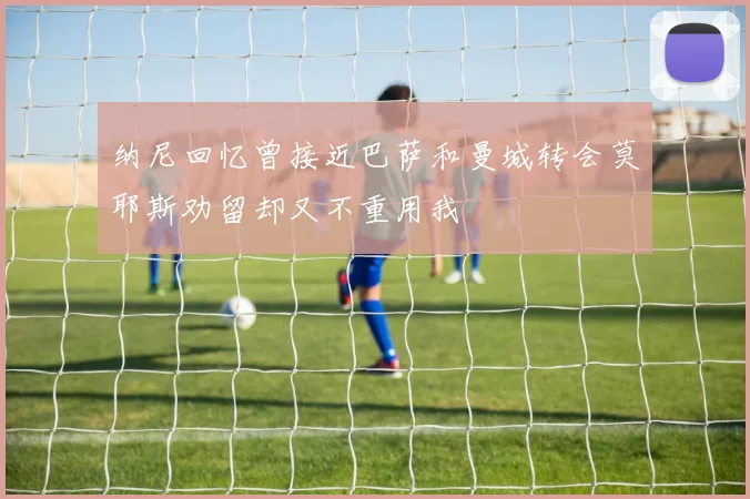 纳尼回忆曾接近巴萨和曼城转会莫耶斯劝留却又不重用我