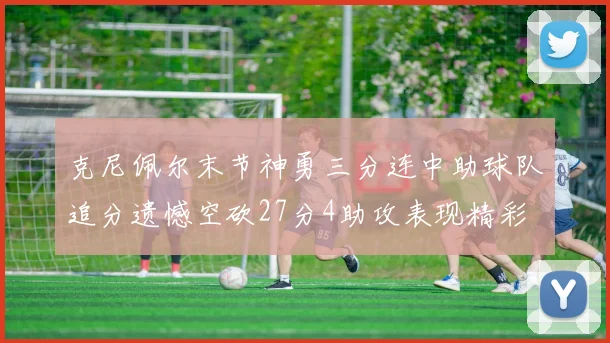 克尼佩尔末节神勇三分连中助球队追分遗憾空砍27分4助攻表现精彩
