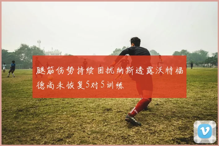 腿筋伤势持续困扰纳斯透露沃特福德尚未恢复5对5训练